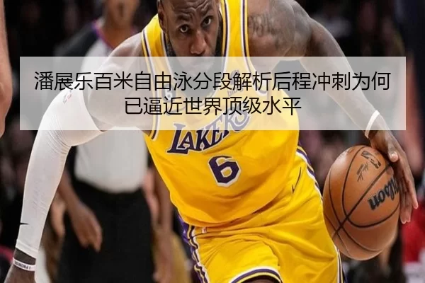 潘展乐百米自由泳分段解析后程冲刺为何已逼近世界顶级水平